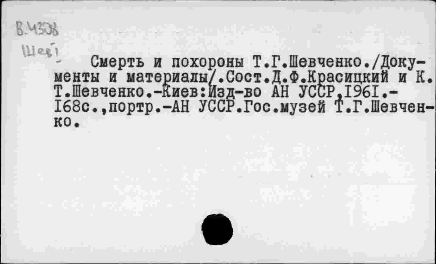 ﻿Е.ЧЗД
Смерть и похороны Т.Г.Шевченко./Документы и материалы/.Сост.Д.Ф.Красицкий и К. Т.Шевченко.-Киев:Изд-во АН УССР.1961.-168с.,портр.-АН УССР.Гос.музей Т.Г.Шевченко.